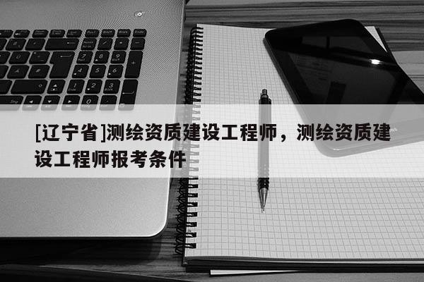 [辽宁省]测绘资质建设工程师，测绘资质建设工程师报考条件