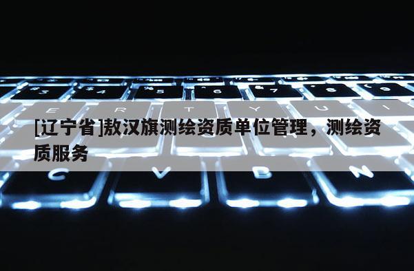 [辽宁省]敖汉旗测绘资质单位管理，测绘资质服务