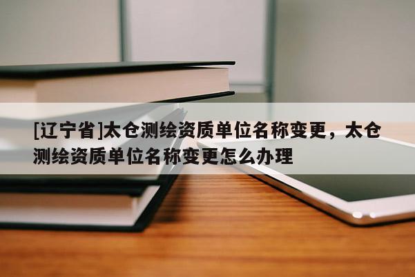 [辽宁省]太仓测绘资质单位名称变更，太仓测绘资质单位名称变更怎么办理