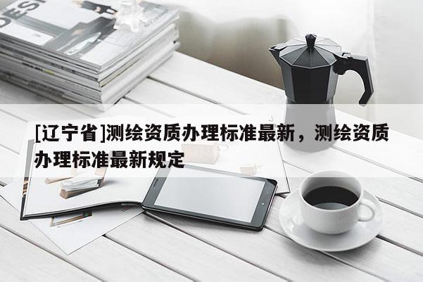 [辽宁省]测绘资质办理标准最新，测绘资质办理标准最新规定