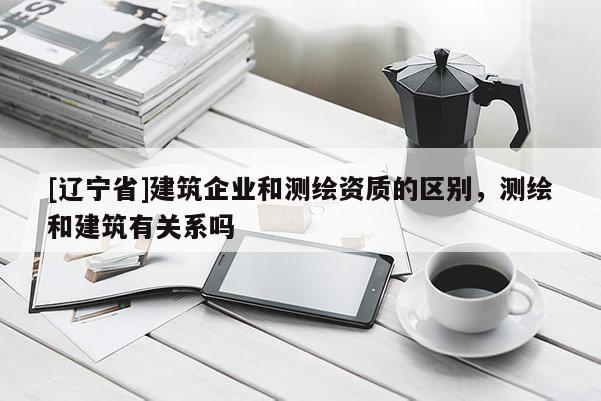 [辽宁省]建筑企业和测绘资质的区别，测绘和建筑有关系吗