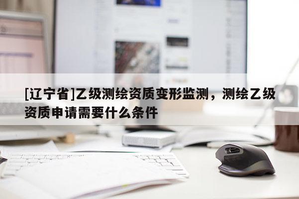 [辽宁省]乙级测绘资质变形监测，测绘乙级资质申请需要什么条件