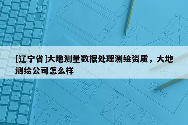 [辽宁省]大地测量数据处理测绘资质，大地测绘公司怎么样