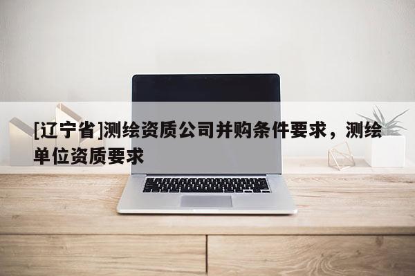 [辽宁省]测绘资质公司并购条件要求，测绘单位资质要求