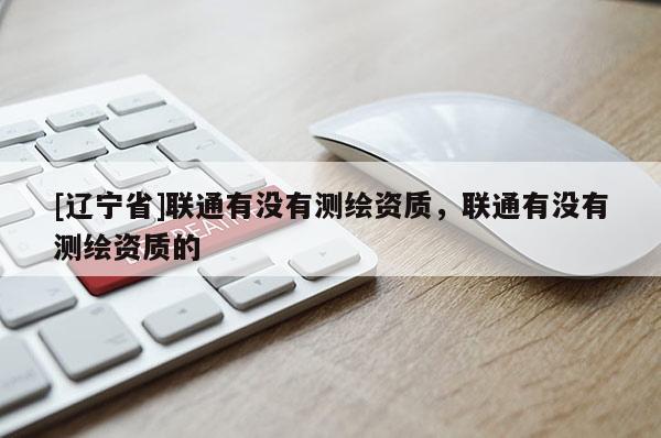 [辽宁省]联通有没有测绘资质，联通有没有测绘资质的