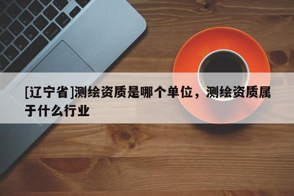 [辽宁省]测绘资质是哪个单位，测绘资质属于什么行业