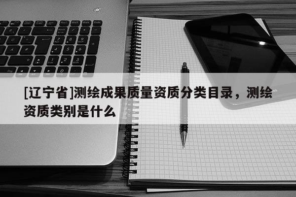 [辽宁省]测绘成果质量资质分类目录，测绘资质类别是什么