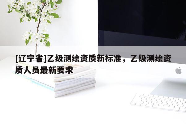 [辽宁省]乙级测绘资质新标准，乙级测绘资质人员最新要求