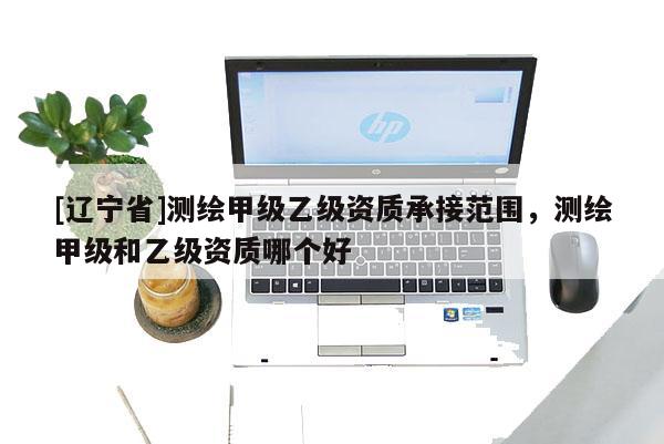 [辽宁省]测绘甲级乙级资质承接范围，测绘甲级和乙级资质哪个好