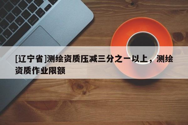 [辽宁省]测绘资质压减三分之一以上，测绘资质作业限额