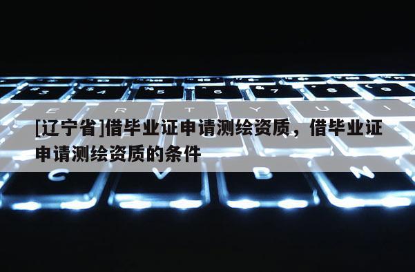 [辽宁省]借毕业证申请测绘资质，借毕业证申请测绘资质的条件