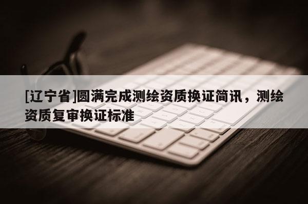 [辽宁省]圆满完成测绘资质换证简讯，测绘资质复审换证标准