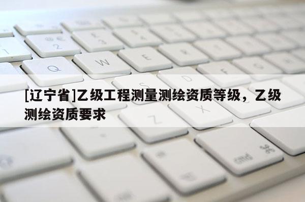 [辽宁省]乙级工程测量测绘资质等级，乙级测绘资质要求