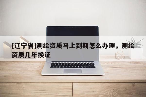 [辽宁省]测绘资质马上到期怎么办理，测绘资质几年换证