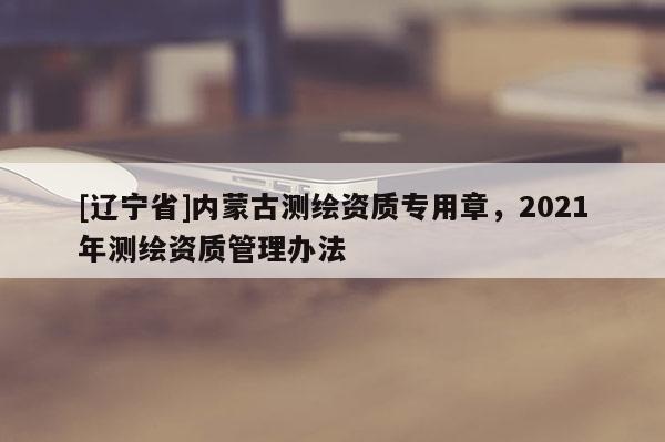 [辽宁省]内蒙古测绘资质专用章，2021年测绘资质管理办法