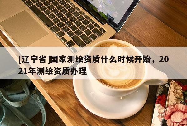 [辽宁省]国家测绘资质什么时候开始，2021年测绘资质办理