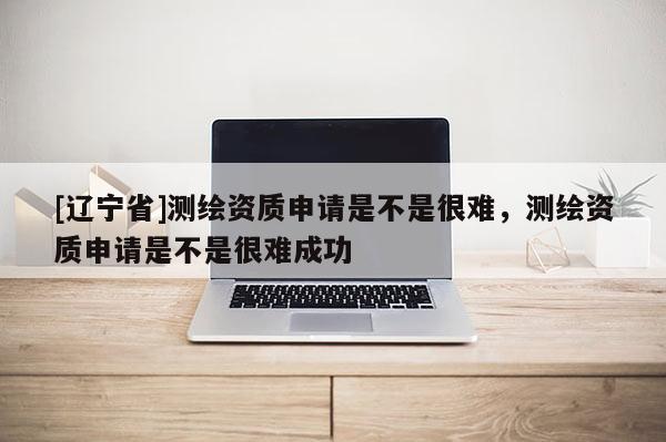 [辽宁省]测绘资质申请是不是很难，测绘资质申请是不是很难成功