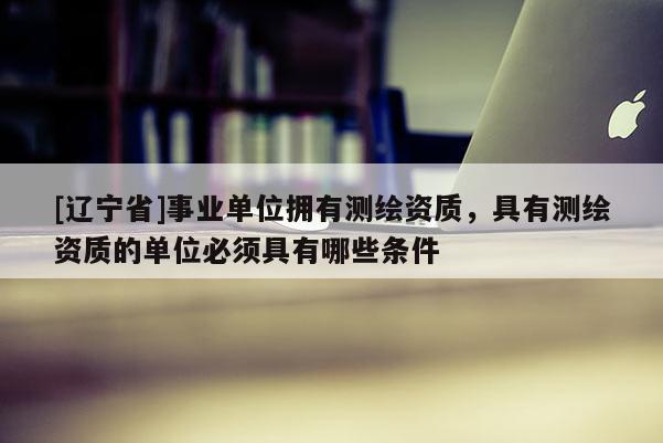 [辽宁省]事业单位拥有测绘资质，具有测绘资质的单位必须具有哪些条件