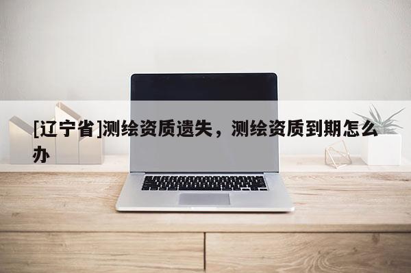 [辽宁省]测绘资质遗失，测绘资质到期怎么办