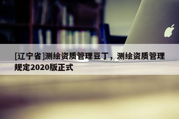 [辽宁省]测绘资质管理豆丁，测绘资质管理规定2020版正式