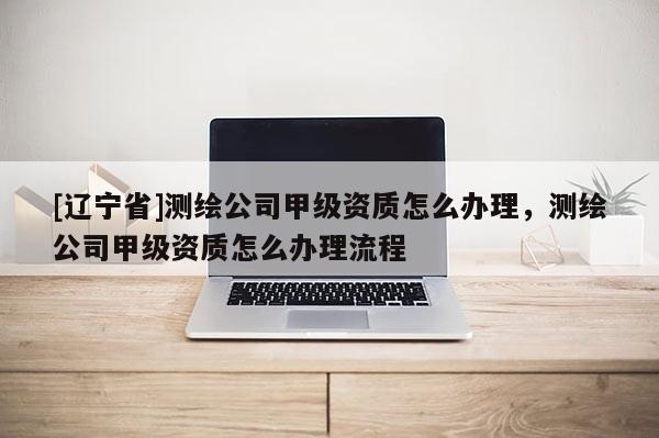 [辽宁省]测绘公司甲级资质怎么办理，测绘公司甲级资质怎么办理流程
