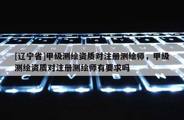 [辽宁省]甲级测绘资质对注册测绘师，甲级测绘资质对注册测绘师有要求吗
