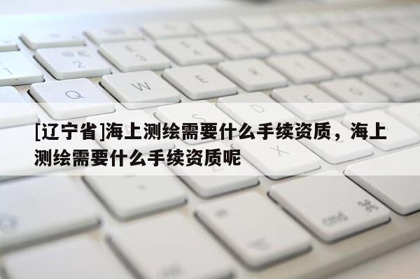 [辽宁省]海上测绘需要什么手续资质，海上测绘需要什么手续资质呢
