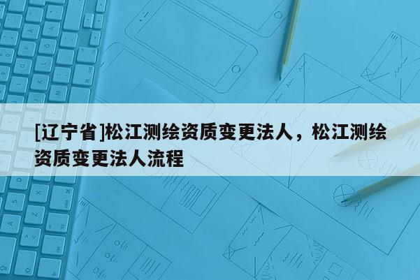 [辽宁省]松江测绘资质变更法人，松江测绘资质变更法人流程