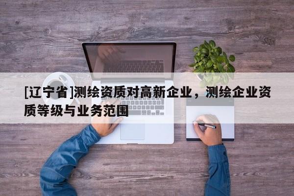 [辽宁省]测绘资质对高新企业，测绘企业资质等级与业务范围