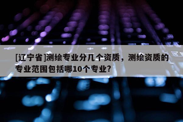 [辽宁省]测绘专业分几个资质，测绘资质的专业范围包括哪10个专业?