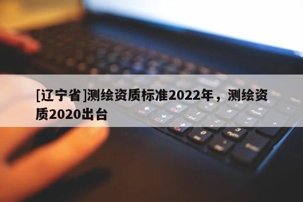 [辽宁省]测绘资质标准2022年，测绘资质2020出台