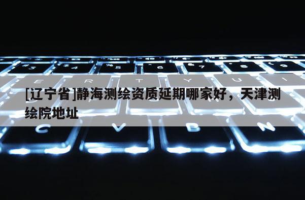 [辽宁省]静海测绘资质延期哪家好，天津测绘院地址