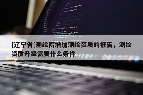 [辽宁省]测绘院增加测绘资质的报告，测绘资质升级需要什么条件