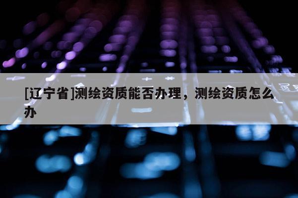 [辽宁省]测绘资质能否办理，测绘资质怎么办
