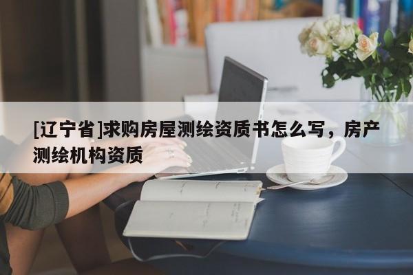 [辽宁省]求购房屋测绘资质书怎么写，房产测绘机构资质
