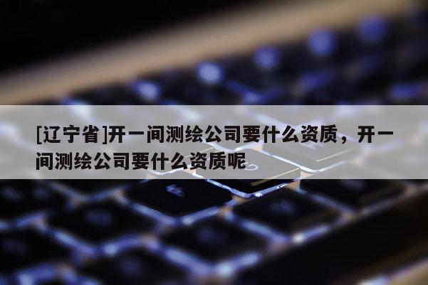 [辽宁省]开一间测绘公司要什么资质，开一间测绘公司要什么资质呢