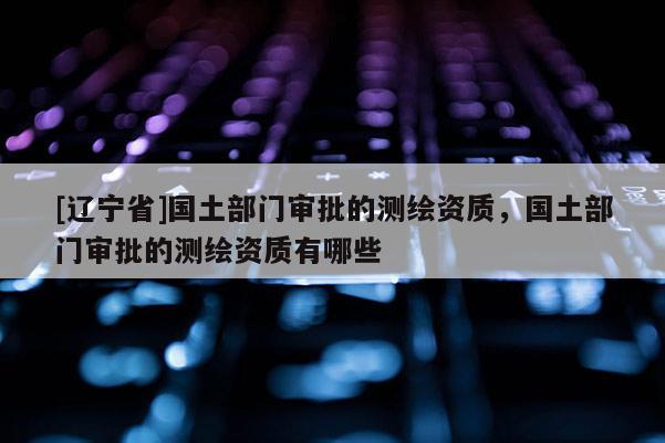 [辽宁省]国土部门审批的测绘资质，国土部门审批的测绘资质有哪些