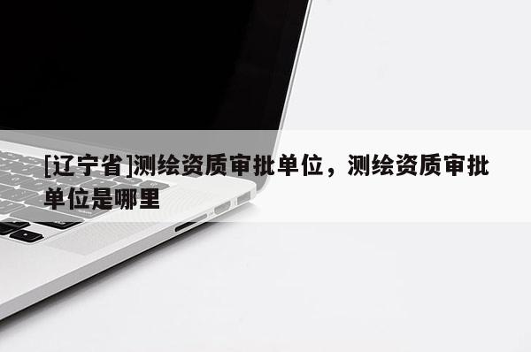 [辽宁省]测绘资质审批单位，测绘资质审批单位是哪里