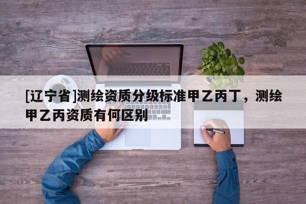 [辽宁省]测绘资质分级标准甲乙丙丁，测绘甲乙丙资质有何区别