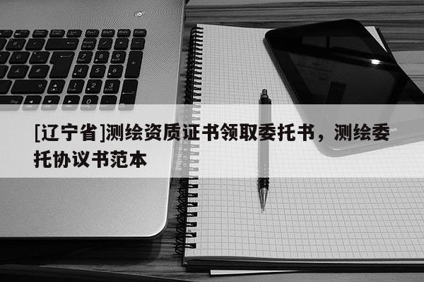 [辽宁省]测绘资质证书领取委托书，测绘委托协议书范本