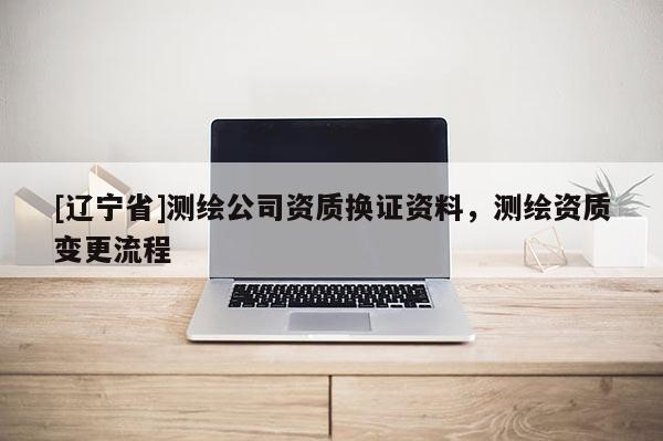 [辽宁省]测绘公司资质换证资料，测绘资质变更流程