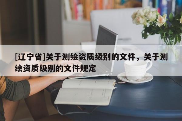 [辽宁省]关于测绘资质级别的文件，关于测绘资质级别的文件规定