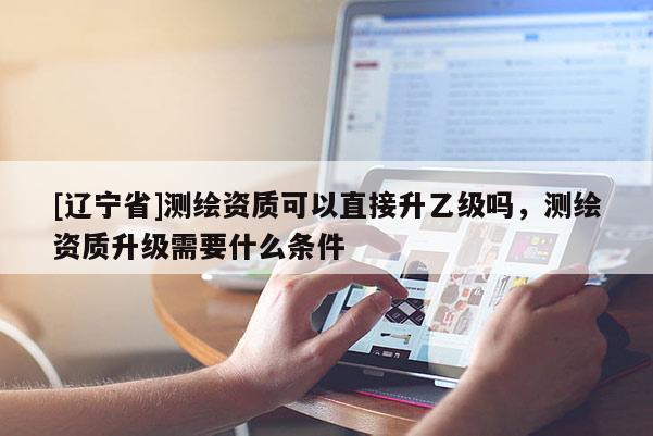 [辽宁省]测绘资质可以直接升乙级吗，测绘资质升级需要什么条件