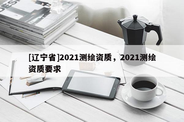 [辽宁省]2021测绘资质，2021测绘资质要求