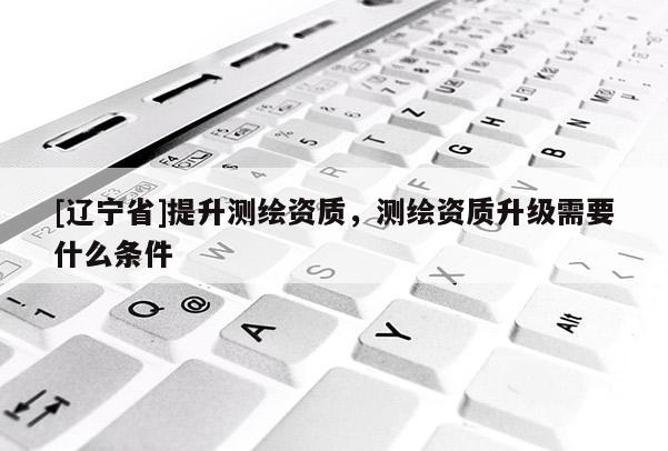 [辽宁省]提升测绘资质，测绘资质升级需要什么条件