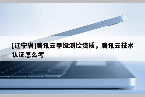 [辽宁省]腾讯云甲级测绘资质，腾讯云技术认证怎么考