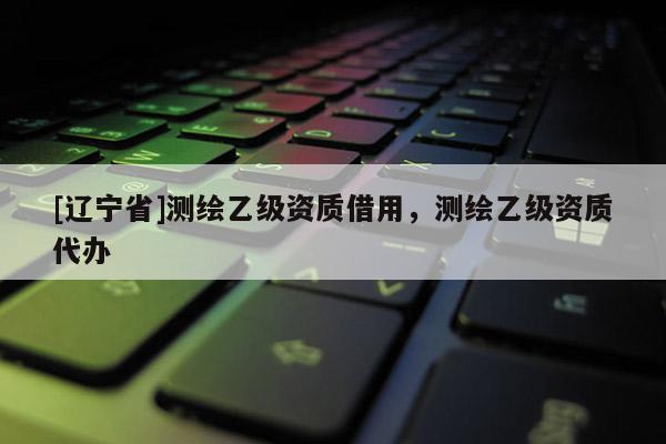 [辽宁省]测绘乙级资质借用，测绘乙级资质代办