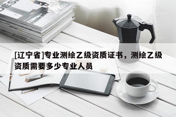 [辽宁省]专业测绘乙级资质证书，测绘乙级资质需要多少专业人员