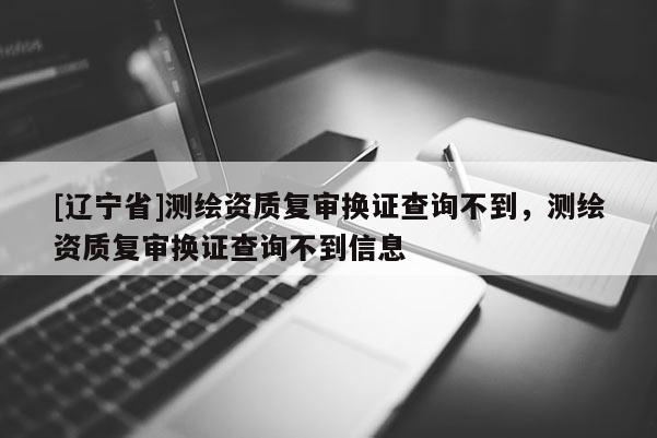 [辽宁省]测绘资质复审换证查询不到，测绘资质复审换证查询不到信息
