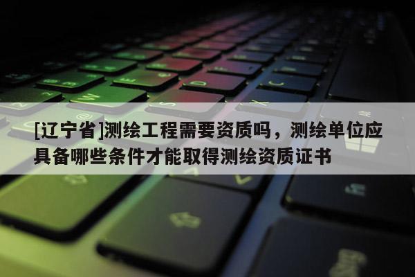 [辽宁省]测绘工程需要资质吗，测绘单位应具备哪些条件才能取得测绘资质证书